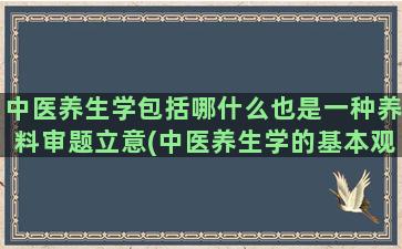 中医养生学包括哪什么也是一种养料审题立意(中医养生学的基本观念包括)