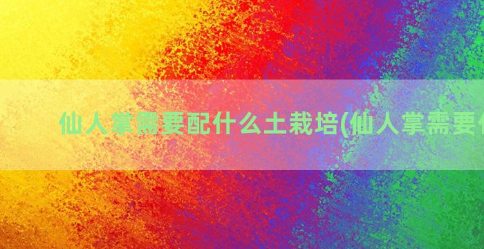 仙人掌需要配什么土栽培(仙人掌需要什么肥)