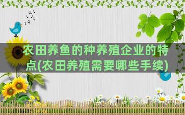 农田养鱼的种养殖企业的特点(农田养殖需要哪些手续)