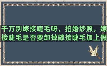 千万别嫁接睫毛呀，拍婚纱照，嫁接睫毛是否要卸掉嫁接睫毛加上假睫毛是不是会影响效果