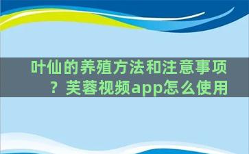 叶仙的养殖方法和注意事项？芙蓉视频app怎么使用