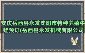 安庆岳西县永发沈阳市特种养殖牛蛙预订(岳西县永发机械有限公司)