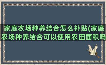 家庭农场种养结合怎么补贴(家庭农场种养结合可以使用农田面积吗)