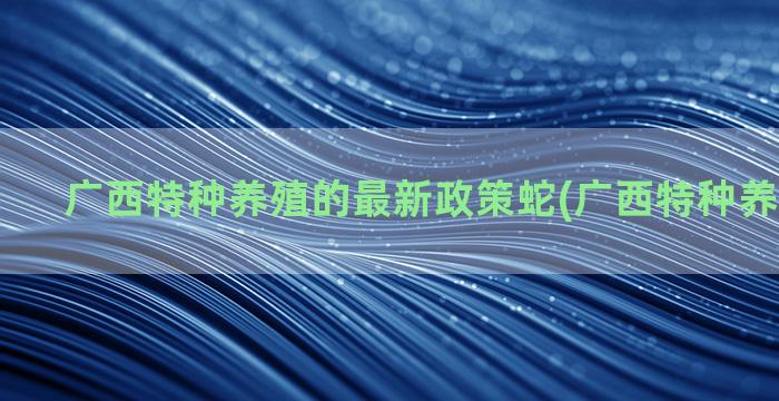 广西特种养殖的最新政策蛇(广西特种养殖新政策)