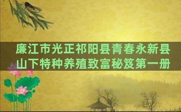 廉江市光正祁阳县青春永新县山下特种养殖致富秘笈第一册