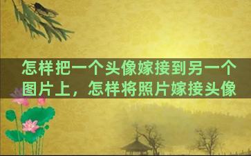 怎样把一个头像嫁接到另一个图片上，怎样将照片嫁接头像