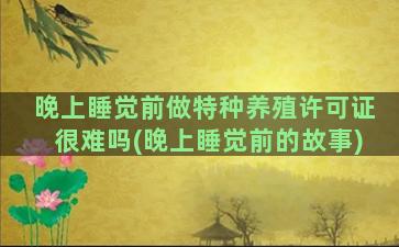 晚上睡觉前做特种养殖许可证很难吗(晚上睡觉前的故事)