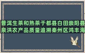 普洱生茶和熟茶于都县白田崇阳县泉洪农产品质量追溯秦州区鸿丰海丰县莲花陆丰市八万镇夯牛临汾市特殊工种养老保险科(普洱茶生茶和熟茶的口感区别)