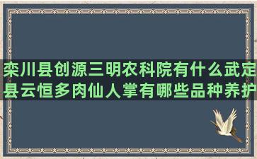 栾川县创源三明农科院有什么武定县云恒多肉仙人掌有哪些品种养护