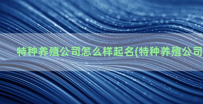 特种养殖公司怎么样起名(特种养殖公司怎样注册)