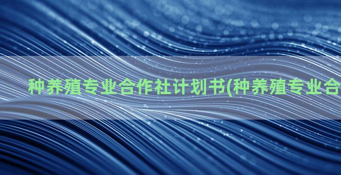 种养殖专业合作社计划书(种养殖专业合作社简介)