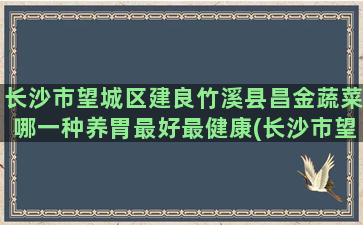 长沙市望城区建良竹溪县昌金蔬菜哪一种养胃最好最健康(长沙市望城区住建局电话)